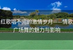 红歌唱不完的激情岁月——情歌广场舞的魅力与影响