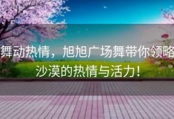 舞动热情，旭旭广场舞带你领略沙漠的热情与活力！