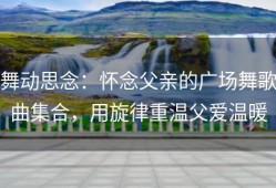 舞动思念：怀念父亲的广场舞歌曲集合，用旋律重温父爱温暖