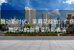 舞动新时代，苿莉花绽放：广场舞团队的创意变队形表演