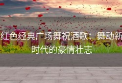 红色经典广场舞祝酒歌：舞动新时代的豪情壮志