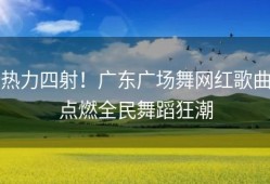 热力四射！广东广场舞网红歌曲点燃全民舞蹈狂潮