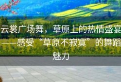 云裳广场舞，草原上的热情盛宴——感受“草原不寂寞”的舞蹈魅力