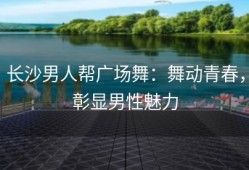 长沙男人帮广场舞：舞动青春，彰显男性魅力