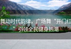 舞动时代韵律，广场舞“开门红”引领全民健身热潮