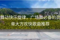 舞动快乐旋律，广场舞必备的简单大方欢快歌曲推荐
