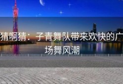 猜啊猜：子青舞队带来欢快的广场舞风潮
