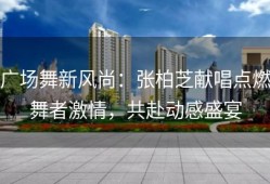 广场舞新风尚：张柏芝献唱点燃舞者激情，共赴动感盛宴