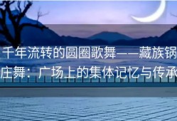 千年流转的圆圈歌舞——藏族锅庄舞：广场上的集体记忆与传承