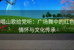 唱山歌给党听：广场舞中的红色情怀与文化传承