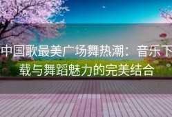 中国歌最美广场舞热潮：音乐下载与舞蹈魅力的完美结合