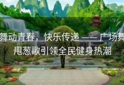 舞动青春，快乐传递 —— 广场舞甩葱歌引领全民健身热潮