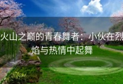 火山之巅的青春舞者：小伙在烈焰与热情中起舞