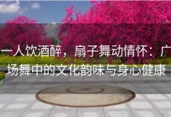 一人饮酒醉，扇子舞动情怀：广场舞中的文化韵味与身心健康