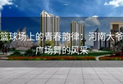 篮球场上的青春韵律：河南大爷广场舞的风采
