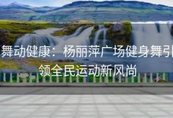舞动健康：杨丽萍广场健身舞引领全民运动新风尚