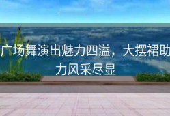 广场舞演出魅力四溢，大摆裙助力风采尽显
