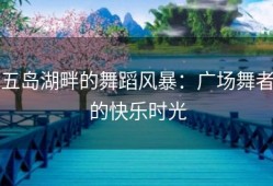 五岛湖畔的舞蹈风暴：广场舞者的快乐时光