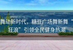 舞动新时代，糖豆广场舞新舞“狂浪”引领全民健身热潮