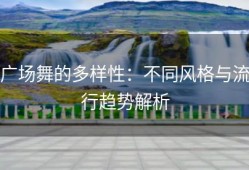广场舞的多样性：不同风格与流行趋势解析