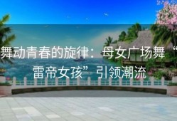 舞动青春的旋律：母女广场舞“雷帝女孩”引领潮流