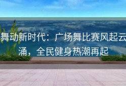舞动新时代：广场舞比赛风起云涌，全民健身热潮再起