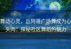 舞动心灵，丘阿哥广场舞成为心头肉：探秘社区舞蹈的魅力
