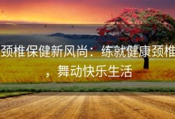颈椎保健新风尚：练就健康颈椎，舞动快乐生活