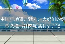 中国广场舞之魅力：大妈们的健身选择与社区和谐共处之道
