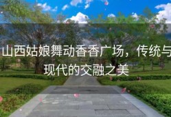 山西姑娘舞动香香广场，传统与现代的交融之美