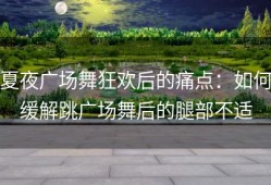 夏夜广场舞狂欢后的痛点：如何缓解跳广场舞后的腿部不适