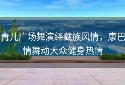 青儿广场舞演绎藏族风情，康巴情舞动大众健身热情
