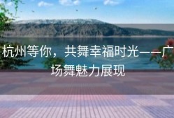 杭州等你，共舞幸福时光——广场舞魅力展现