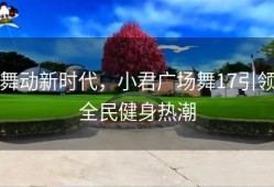 舞动新时代，小君广场舞17引领全民健身热潮