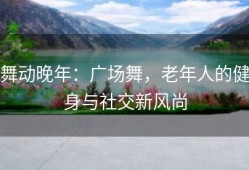 舞动晚年：广场舞，老年人的健身与社交新风尚