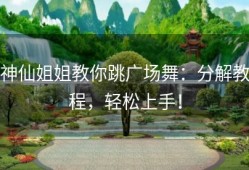 神仙姐姐教你跳广场舞：分解教程，轻松上手！
