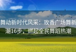 舞动新时代风采：玫香广场舞新潮16步，燃起全民舞蹈热潮