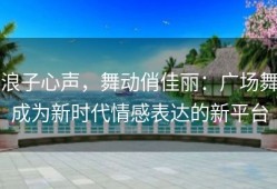 浪子心声，舞动俏佳丽：广场舞成为新时代情感表达的新平台