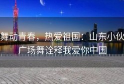 舞动青春，热爱祖国：山东小伙广场舞诠释我爱你中国