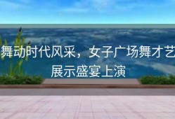 舞动时代风采，女子广场舞才艺展示盛宴上演