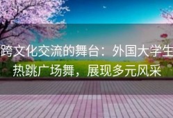 跨文化交流的舞台：外国大学生热跳广场舞，展现多元风采