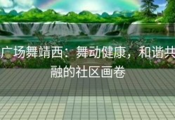 广场舞靖西：舞动健康，和谐共融的社区画卷