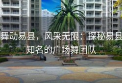 舞动易县，风采无限：探秘易县知名的广场舞团队