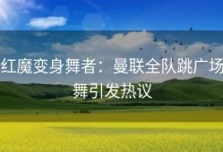 红魔变身舞者：曼联全队跳广场舞引发热议