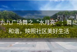 九九广场舞之“水月亮”：舞动和谐，映照社区美好生活