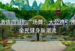 激情四溢的广场舞：大公鸡引领全民健身新潮流