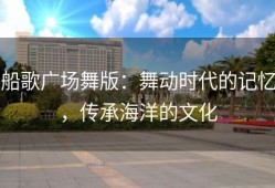 船歌广场舞版：舞动时代的记忆，传承海洋的文化