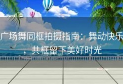 广场舞同框拍摄指南：舞动快乐，共框留下美好时光