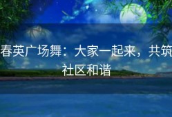 春英广场舞：大家一起来，共筑社区和谐