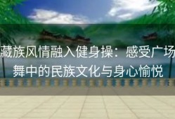藏族风情融入健身操：感受广场舞中的民族文化与身心愉悦